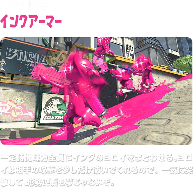 スペシャルウェポン インクアーマー 一定時間味方全員にインクのヨロイをまとわせる。ヨロイは相手の攻撃を少しだけ防いでくれるので、一気に突撃して、形勢逆転も夢じゃないぞ。