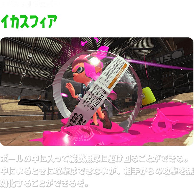 スペシャルウェポン イカスフィア ボールの中に入って縦横無尽に駆け回ることができる。中にいるときに攻撃はできないが、相手からの攻撃を無効化することができるぞ。