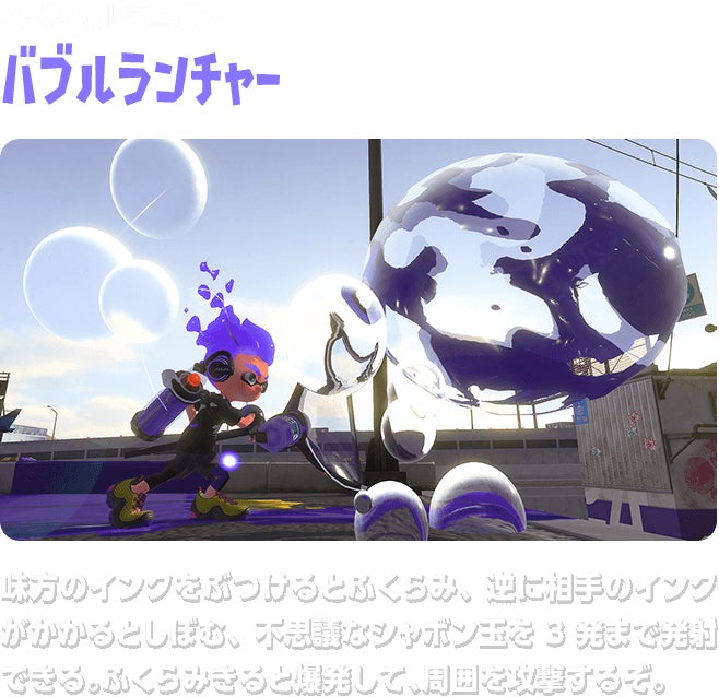 スペシャルウェポン バブルランチャー 味方のインクをぶつけるとふくらみ、逆に相手のインクがかかるとしぼむ、不思議なシャボン玉を3発まで発射できる。ふくらみきると爆発して、周囲を攻撃するぞ。