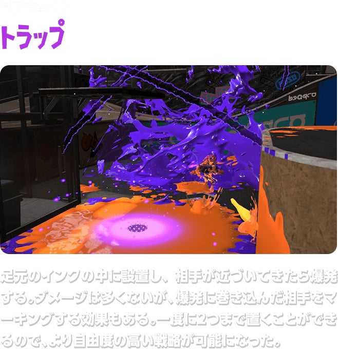 サブウェポン トラップ 足元のインクの中に設置し、相手が近づいてきたら爆発する。ダメージは多くないが、爆発に巻き込んだ相手をマーキングする効果もある。一度に２つまで置くことができるので、より自由度の高い戦略が可能になった。