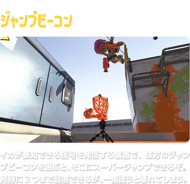 サブウェポン ジャンプビーコン イカが察知できる信号を発信する装置で、味方のジャンプビーコンを選ぶと、そこにスーパージャンプできるぞ。同時に3つまで設置できるが、一度使うと壊れてしまう。