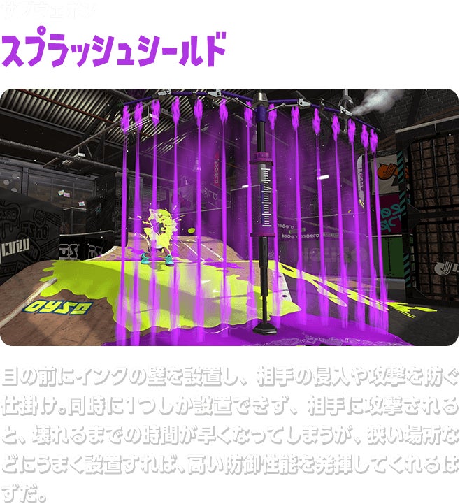サブウェポン スプラッシュシールド 目の前にインクの壁を設置し、相手の侵入や攻撃を防ぐ仕掛け。同時に１つしか設置できず、相手に攻撃されると、壊れるまでの時間が早くなってしまうが、狭い場所などにうまく設置すれば、高い防御性能を発揮してくれるはずだ。