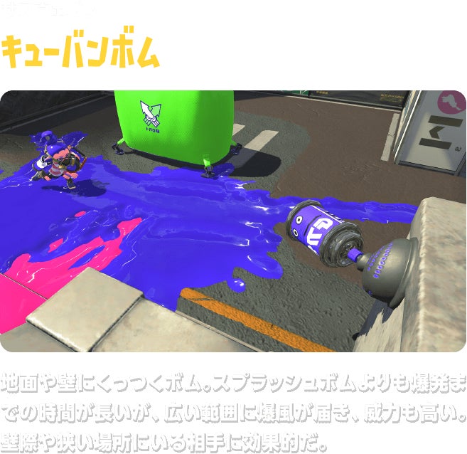 サブウェポン キューバンボム　地面や壁にくっつくボム。スプラッシュボムよりも爆発までの時間が長いが、広い範囲に爆風が届き、威力も高い。壁際や狭い場所にいる相手に効果的だ。