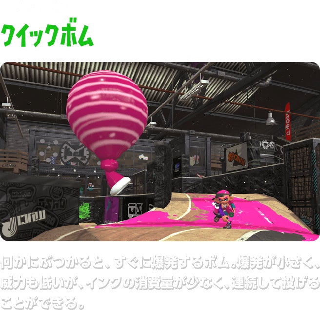 サブウェポン クイックボム　何かにぶつかると、すぐに爆発するボム。爆発が小さく、威力も低いが、インクの消費量が少なく、連続して投げることができる。