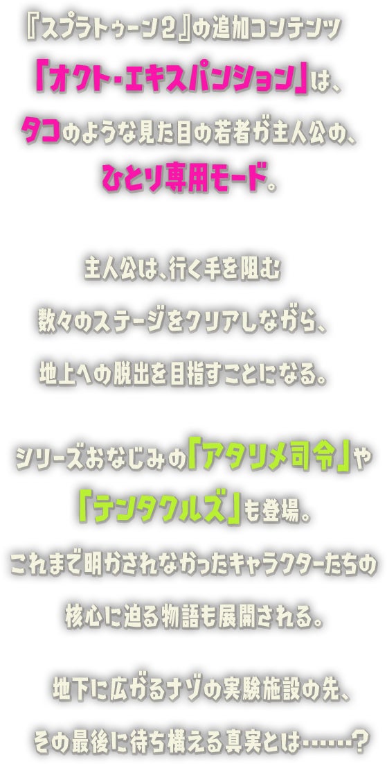 『スプラトゥーン2』の追加コンテンツ「オクト・エキスパンション」は、タコのような見た目の若者が主人公の、ひとり専用モード。主人公は、行く手を阻む数々のステージをクリアしながら、シリーズおなじみの「アタリメ司令」や「テンタクルズ」も登場。これまで明かされなかったキャラクターたちの核心に迫る物語も展開される。地下に広がるナゾの実験施設の先、その最後に待ち構える真実とは...... ?地上への脱出を目指すことになる。
