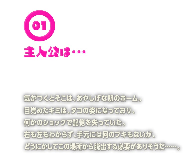 気がつくとそこは、あやしげな駅のホーム。目覚めたキミは、タコの姿になっており、何かのショックで記憶を失っていた。右も左もわからず、手元には何のブキもないが、どうにかしてこの場所から脱出する必要がありそうだ……。