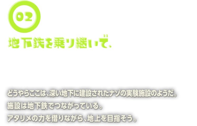 どうやらここは、深い地下に建設されたナゾの実験施設のようだ。施設は地下鉄でつながっている。アタリメの力を借りながら、地上を目指そう。