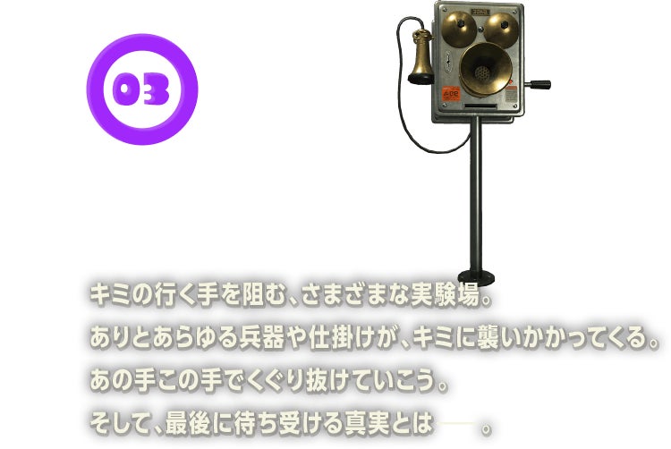 キミの行く手を阻む、さまざまな実験場。ありとあらゆる兵器や仕掛けが、キミに襲いかかってくる。あの手この手でくぐり抜けていこう。そして、最後に待ち受ける真実とは。