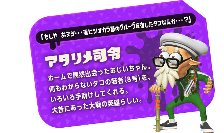 「もしや おヌシ・・・魂にシオカラ節のグルーヴを宿したタコなんか・・・?」　アタリメ司令　ホームで偶然出会ったおじいちゃん。何もわからないタコの若者（8号）を、いろいろ手助けしてくれる。大昔にあった大戦の英雄らしい。