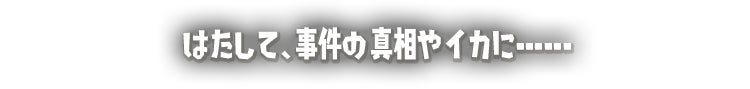 はたして、事件の真相やイカに･･････