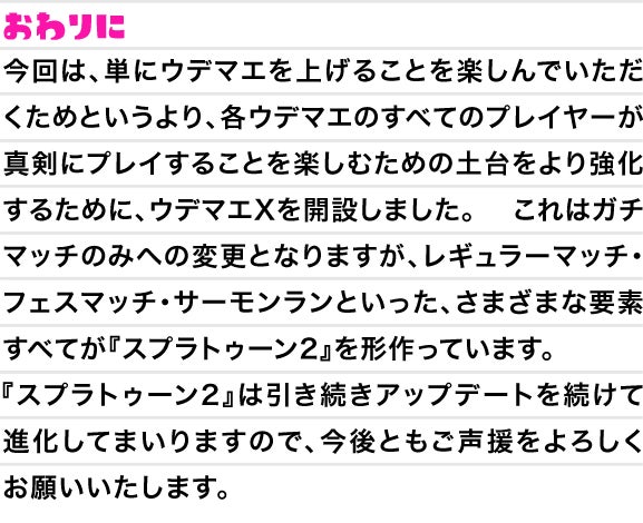 おわりに　今回は、単にウデマエを上げることを楽しんでいただくためというより、各ウデマエのすべてのプレイヤーが真剣にプレイすることを楽しむための土台をより強化するために、ウデマエXを開設しました。これはガチマッチのみへの変更となりますが、レギュラーマッチ・フェスマッチ・サーモンランといった、さまざまな要素すべてが『スプラトゥーン2』を形作っています。『スプラトゥーン2』は引き続きアップデートを続けて進化してまいりますので、今後ともご声援をよろしくお願いいたします。」に変更をお願いいたします。
