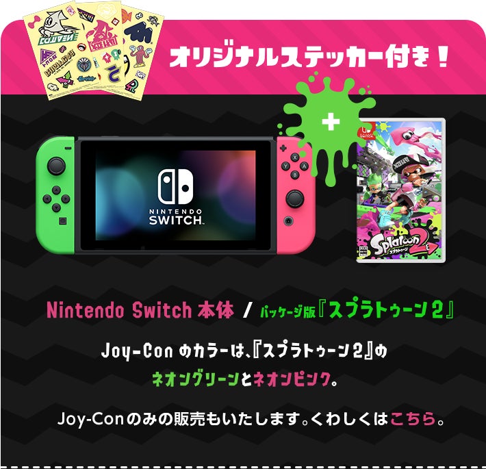 オリジナルステッカー付き！ Nintendo Switch本体 / パッケージ版『スプラトゥーン2』 Joy-Conのカラーは、『スプラトゥーン2』のネオングリーンとネオンピンク Joy-Conのみの販売もいたします。くわしくはこちら。