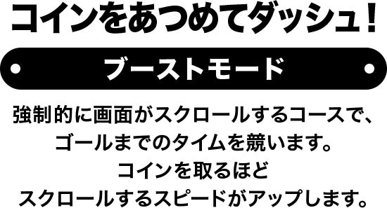 コインをあつめてダッシュ！ コインをあつめてダッシュ！ 強制的に画面がスクロールするコースで、ゴールまでのタイムを競います。コインを取るほどスクロールするスピードがアップします。