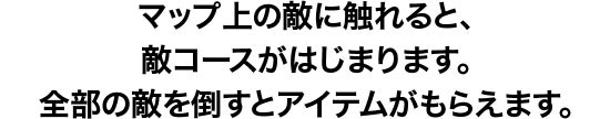 マップ上にいる敵に触れると、敵コースがはじまります。全部の敵を倒すと、アイテムがもらえます。
