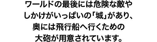 ワールドの最後には危険な敵としかけがいっぱいの「城」が待ち構えています。「城」の奥にはクッパの 手下の飛行船へ行く大砲が用意されています。