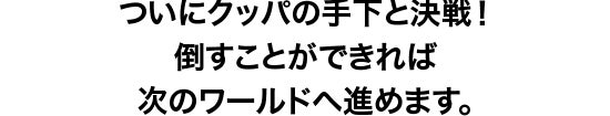 ついにクッパの手下との決戦へ！ここをクリアすると、次のワールドへ進むことができます。