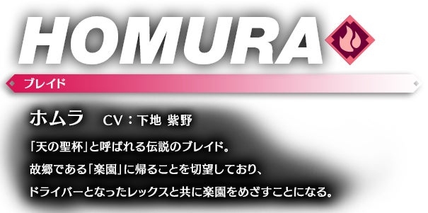 ホムラ CV ： 下地 紫野 「天の聖杯」と呼ばれる伝説のブレイド。故郷である「楽園」に帰ることを切望しており、ドライバーとなったレックスと共に楽園をめざすことになる。