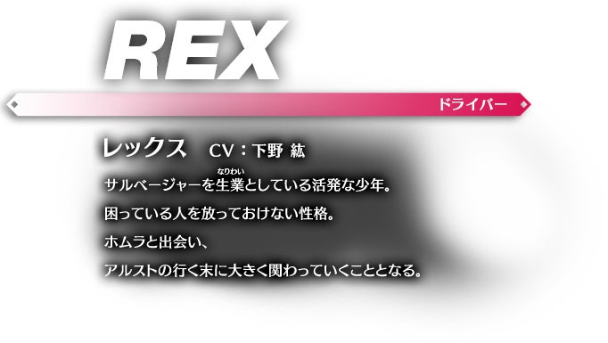 レックス CV：下野 紘 サルベージャーを生業（なりわい）としている活発な少年。困っている人を放っておけない性格。ホムラと出会い、アルストの行く末に大きく関わっていくこととなる。