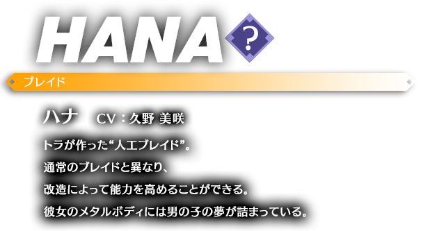 ハナ CV ： 久野 美咲 トラが作った“人工ブレイド”。通常のブレイドと異なり、改造によって能力を高めることができる。彼女のメタルボディには男の子の夢が詰まっている。