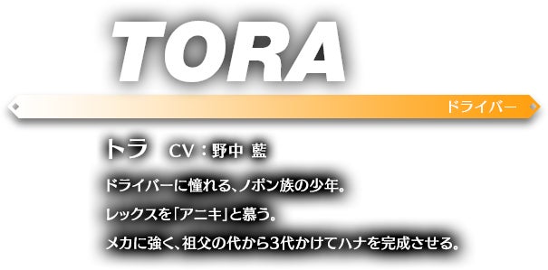 トラ CV ： 野中 藍 ドライバーに憧れる、ノポン族の少年。レックスを「アニキ」と慕う。メカに強く、祖父の代から3代かけてハナを完成させる。