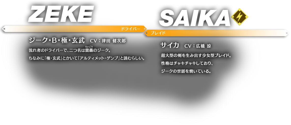 ジーク・B・極・玄武 CV ： 津田 健次郎 流れ者のドライバーで、二つ名は雷轟（らいごう）のジーク。ちなみに「極・玄武」とかいて「アルティメット・ゲンブ」と読むらしい。 サイカ CV ： 広橋 涼 超大型の剣を生み出す少女型ブレイド。性格はチャキチャキしており、ジークの世話を焼いている。