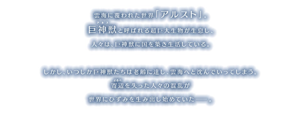 雲海に覆われた世界「アルスト」。巨神獣と呼ばれる超巨大生物が生息し、人々は、巨神獣に国を築き生活している。 しかし、いつしか巨神獣たちは老齢に達し、雲海へと沈んでいってしまう。寄辺を失った人々の混乱が世界にひずみを生み出し始めていた―。