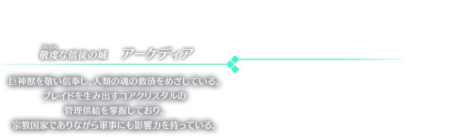 敬虔な信徒の城　アーケディア 巨神獣を敬い信奉し、人類の魂の救済をめざしている。ブレイドを生み出すコアクリスタルの管理供給を掌握しており、宗教国家でありながら軍事にも影響力を持っている。