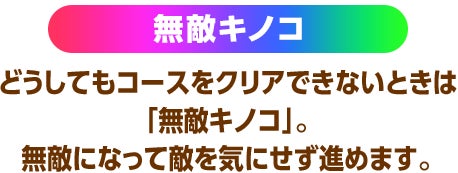 無敵キノコ どうしてもコースをクリアできないときは「無敵キノコ」。無敵になって敵を気にせず進めます。