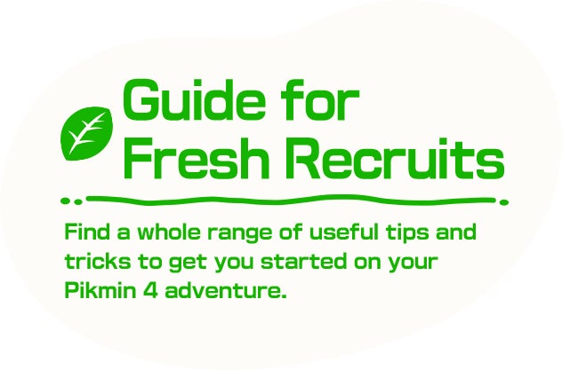 Guide for Fresh Recruits Find a whole range of useful tips and tricks to get you started on your Pikmin 4 adventure.