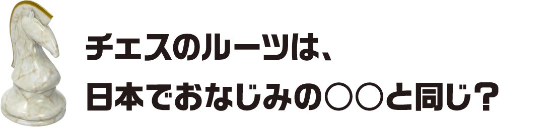 チェスのルーツは、日本でおなじみの○○と同じ?
