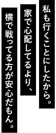 私も行くことにしたから。家で心配してるより、横で戦ってる方が安心だもん。
