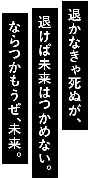退かなきゃ死ぬが、退けば未来はつかめない。ならつかもうぜ、未来。
