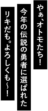 やぁ、オトモたち！今年の伝説の勇者に選ばれたリキだも。よろしくも～！