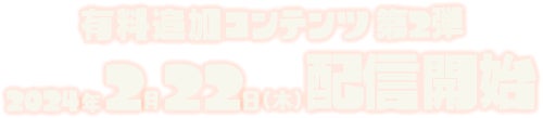 有料追加コンテンツ第2弾 2024年2月22日（木）配信開始