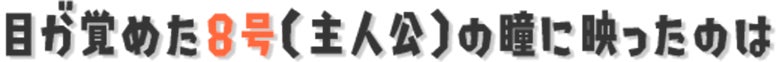 目が覚めた8号（主人公）の瞳に映ったのは