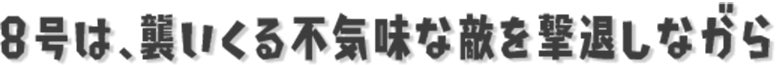 8号は、襲いくる不気味な敵を撃退しながら