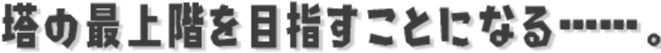 塔の最上階を目指すことになる……。
