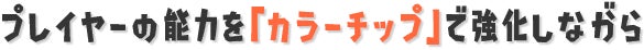 プレイヤーの能力を「カラーチップ」で強化しながら