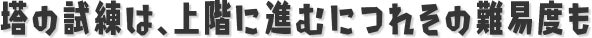 塔の試練は、上階に進むにつれその難易度もさらに上がり続ける。