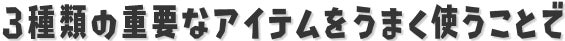 挑戦することで手に入る3種類の重要なアイテムをうまく使うことで、