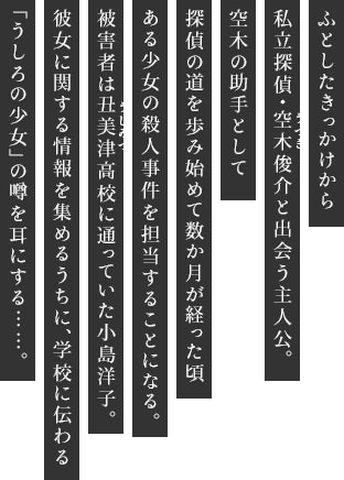 ふとしたきっかけから私立探偵・空木俊介と出会う主人公。空木の助手として探偵の道を歩み始めて数か月が経った頃ある少女の殺人事件を担当することになる。被害者は丑美津高校に通っていた小島洋子。彼女に関する情報を集めるうちに、学校に伝わる「うしろの少女」の噂を耳にする……。