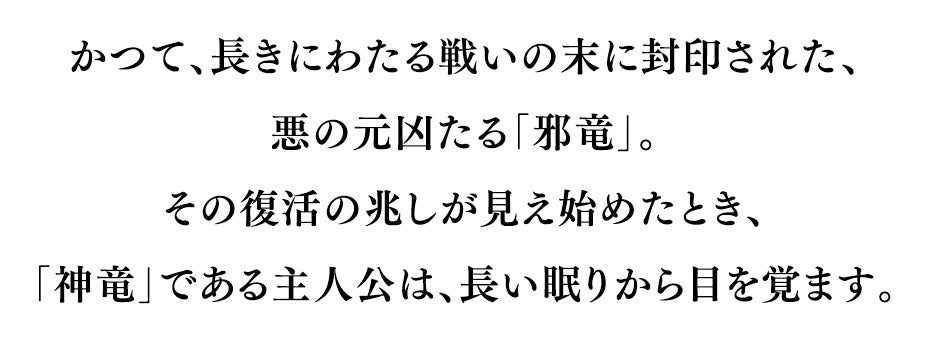 かつて、長きにわたる戦いの末に封印された、悪の元凶たる「邪竜」。その復活の兆しが見え始めたとき、「神竜」である主人公は、長い眠りから目を覚ます。