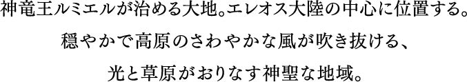 神竜ルミエルが治める大地。エレオス大陸の中心に位置する。穏やかで高原のさわやかな風が吹き抜ける、光と草原がおりなす神聖な地域。