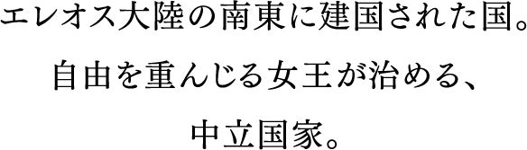 エレオス大陸の南東に建国された国。自由と解放を重んじる女王が治める、永世中立国家。