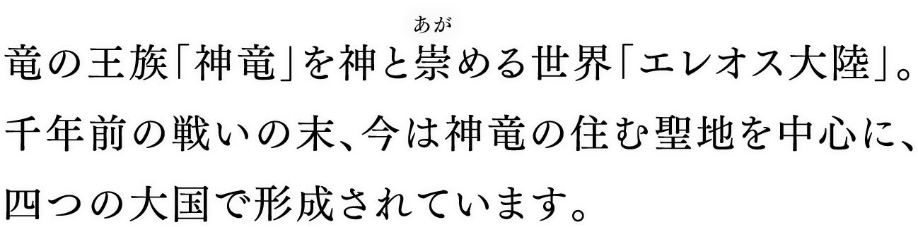 竜の王族「神竜」を神と崇める世界「エレオス大陸」。千年前の戦いの末、今は神竜の住む聖地を中心に、四つの大国で形成されています。