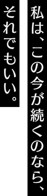 私は、この今が続くのなら、それでもいい。