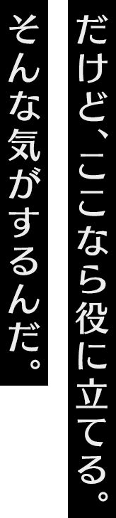 だけど、ここなら役に立てる。そんな気がするんだ。