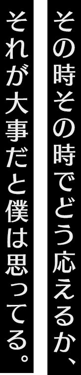 その時その時でどう応えるか、それが大事だとボクは思ってる。