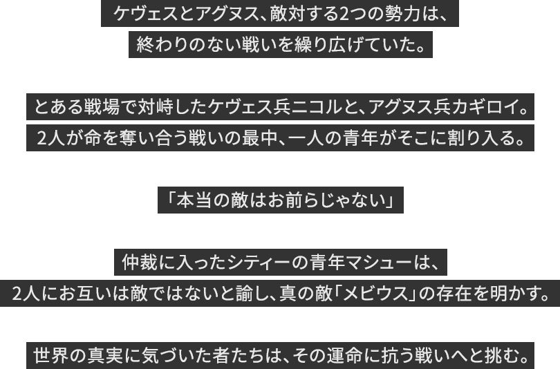 ケヴェスとアグヌス、敵対する2つの勢力は、終わりのない戦いを繰り広げていた。とある戦場で対峙したケヴェス兵ニコルと、アグヌス兵カギロイ。2人が命を奪い合う戦いの最中、一人の青年がそこに割り入る。「本当の敵はお前らじゃない」仲裁に入ったシティーの青年マシューは、2人にお互いは敵ではないと諭し、真の敵「メビウス」の存在を明かす。世界の真実に気づいた者たちは、その運命に抗う戦いへと挑む。
