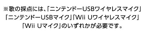 ※歌の採点には、「ニンテンドーUSBワイヤレスマイク」「ニンテンドーUSBマイク」「Wii Uワイヤレスマイク」「Wii Uマイク」のいずれかが必要です。